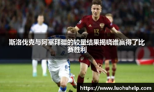 斯洛伐克与阿塞拜疆的较量结果揭晓谁赢得了比赛胜利